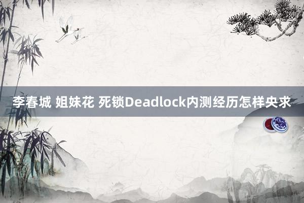 李春城 姐妹花 死锁Deadlock内测经历怎样央求