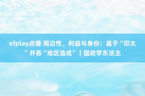 xfplay点播 周边性、利益与身份：基于“印太”并吞“地区造成”｜国政学东谈主
