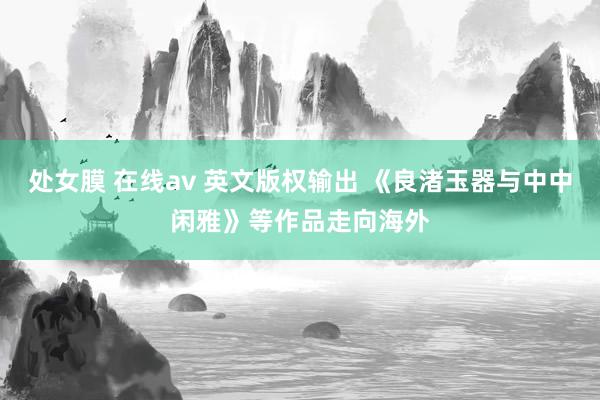 处女膜 在线av 英文版权输出 《良渚玉器与中中闲雅》等作品走向海外