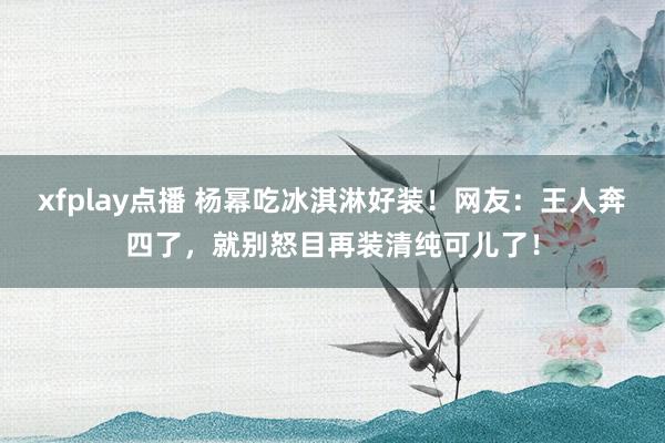 xfplay点播 杨幂吃冰淇淋好装！网友：王人奔四了，就别怒目再装清纯可儿了！