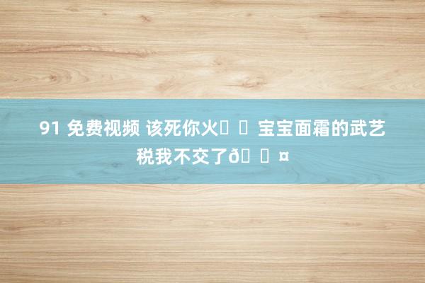 91 免费视频 该死你火❗️宝宝面霜的武艺税我不交了😤