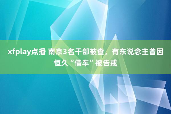 xfplay点播 南京3名干部被查，有东说念主曾因恒久“借车”被告戒