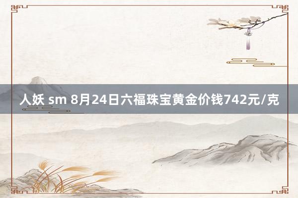 人妖 sm 8月24日六福珠宝黄金价钱742元/克