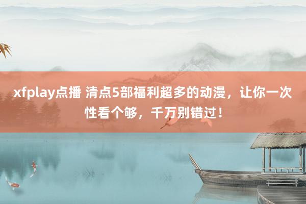 xfplay点播 清点5部福利超多的动漫，让你一次性看个够，千万别错过！