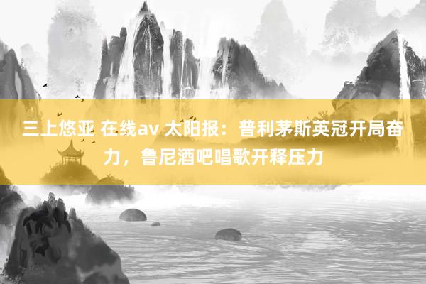三上悠亚 在线av 太阳报：普利茅斯英冠开局奋力，鲁尼酒吧唱歌开释压力