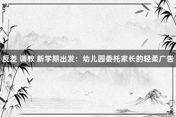 反差 调教 新学期出发：幼儿园委托家长的轻柔广告