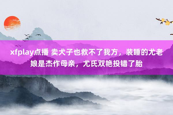 xfplay点播 卖犬子也救不了我方，装睡的尤老娘是杰作母亲，尤氏双艳投错了胎