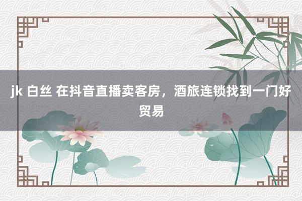 jk 白丝 在抖音直播卖客房，酒旅连锁找到一门好贸易