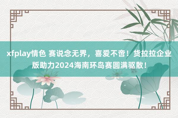 xfplay情色 赛说念无界，喜爱不啻！货拉拉企业版助力2024海南环岛赛圆满驱散！