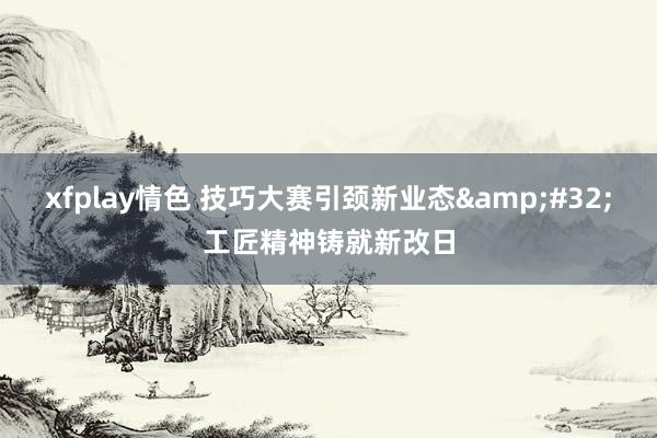 xfplay情色 技巧大赛引颈新业态&#32;工匠精神铸就新改日