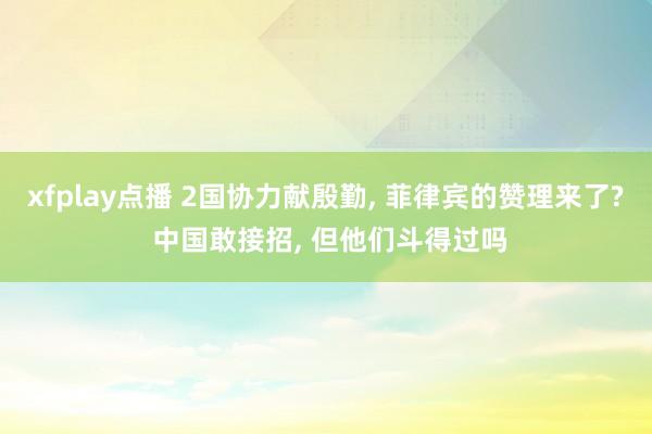xfplay点播 2国协力献殷勤， 菲律宾的赞理来了? 中国敢接招， 但他们斗得过吗