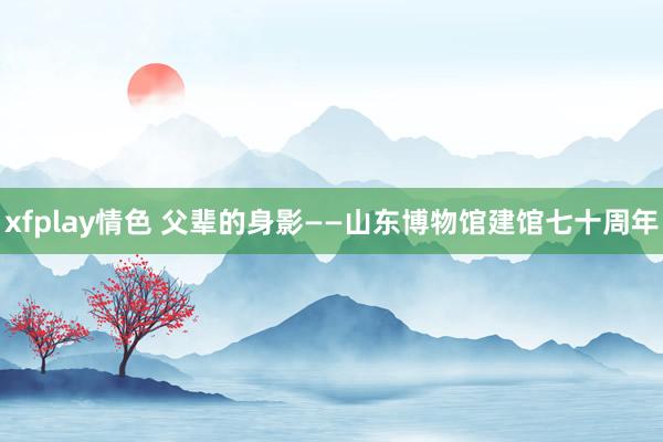 xfplay情色 父辈的身影——山东博物馆建馆七十周年
