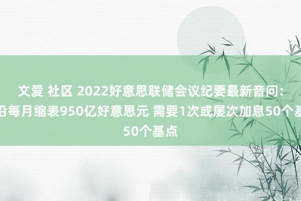 文爱 社区 2022好意思联储会议纪要最新音问：相沿每月缩表950亿好意思元 需要1次或屡次加息50个基点
