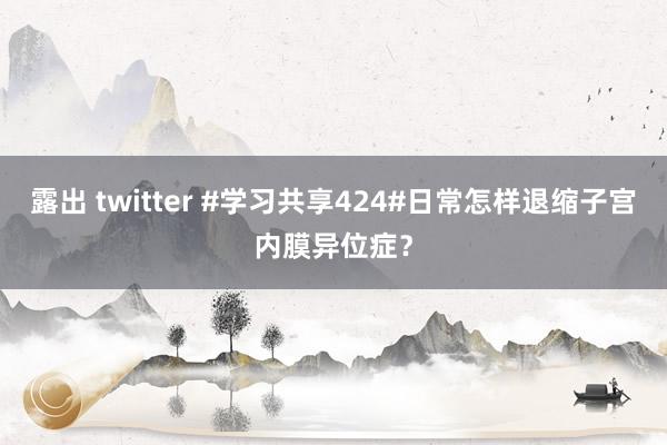 露出 twitter #学习共享424#日常怎样退缩子宫内膜异位症？