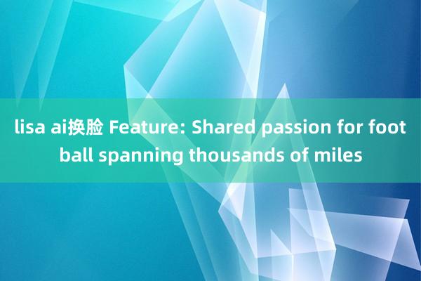 lisa ai换脸 Feature: Shared passion for football spanning thousands of miles