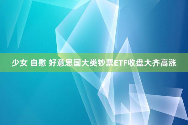 少女 自慰 好意思国大类钞票ETF收盘大齐高涨