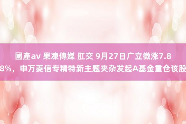 國產av 果凍傳媒 肛交 9月27日广立微涨7.88%，申万菱信专精特新主题夹杂发起A基金重仓该股