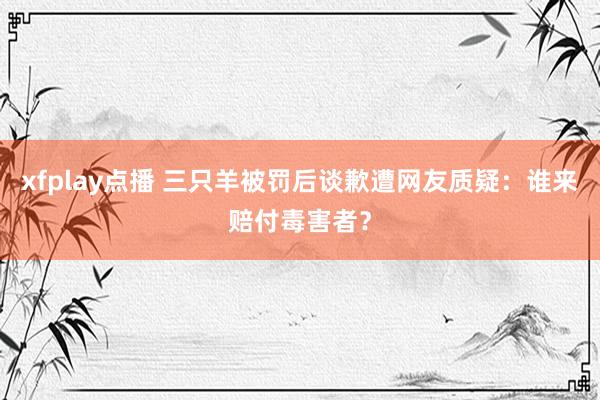 xfplay点播 三只羊被罚后谈歉遭网友质疑：谁来赔付毒害者？
