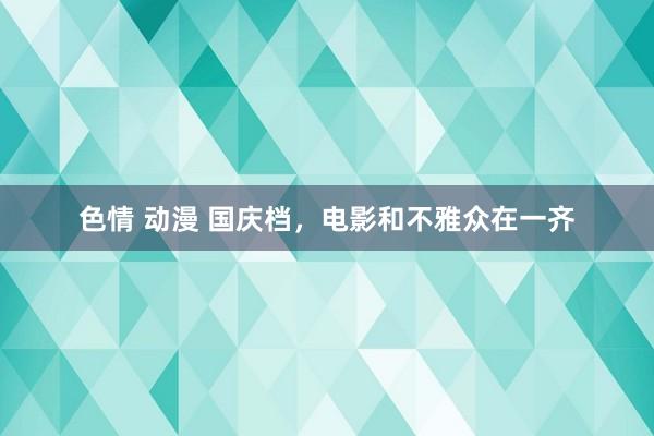色情 动漫 国庆档，电影和不雅众在一齐