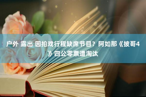 户外 露出 因拍戏行程缺席节目？阿如那《披哥4》四公零票遭淘汰