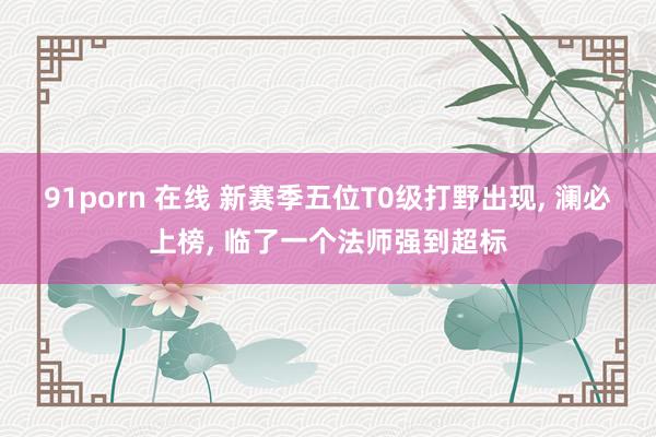 91porn 在线 新赛季五位T0级打野出现， 澜必上榜， 临了一个法师强到超标