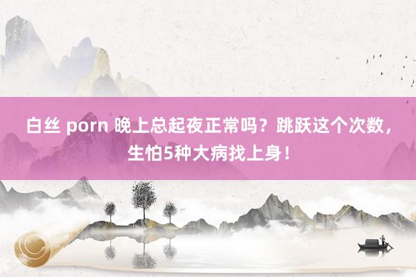 白丝 porn 晚上总起夜正常吗？跳跃这个次数，生怕5种大病找上身！