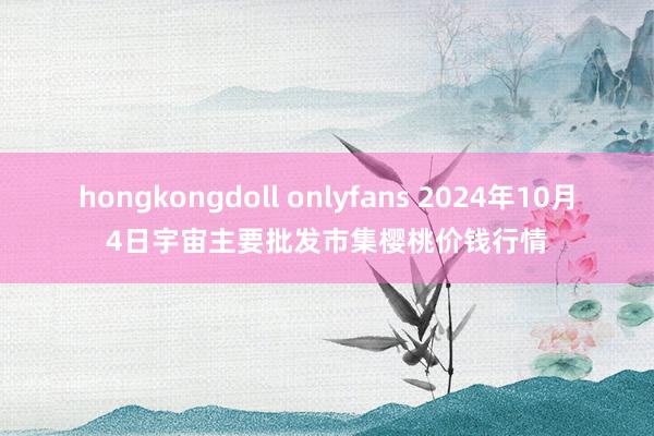 hongkongdoll onlyfans 2024年10月4日宇宙主要批发市集樱桃价钱行情