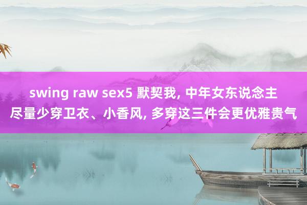 swing raw sex5 默契我， 中年女东说念主尽量少穿卫衣、小香风， 多穿这三件会更优雅贵气