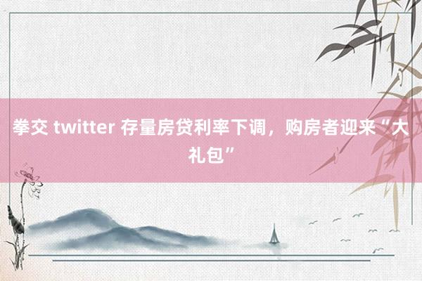 拳交 twitter 存量房贷利率下调，购房者迎来“大礼包”