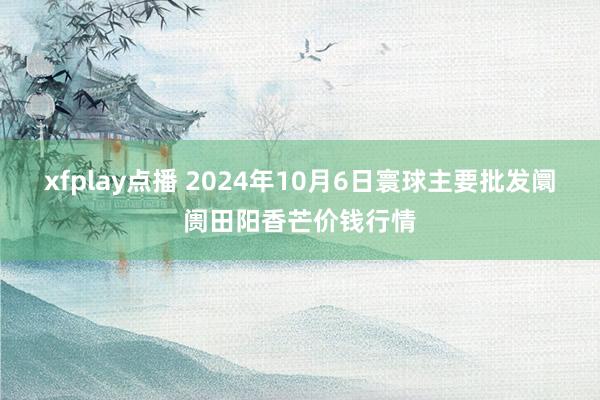 xfplay点播 2024年10月6日寰球主要批发阛阓田阳香芒价钱行情
