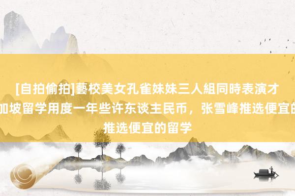 [自拍偷拍]藝校美女孔雀妹妹三人組同時表演才藝 新加坡留学用度一年些许东谈主民币，张雪峰推选便宜的留学