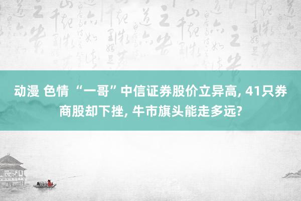 动漫 色情 “一哥”中信证券股价立异高， 41只券商股却下挫， 牛市旗头能走多远?