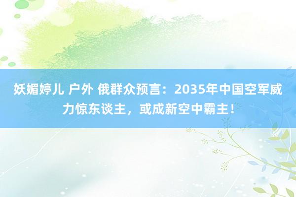妖媚婷儿 户外 俄群众预言：2035年中国空军威力惊东谈主，或成新空中霸主！