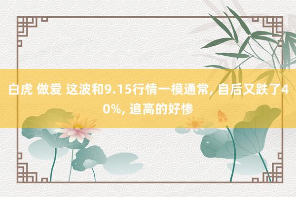 白虎 做爱 这波和9.15行情一模通常， 自后又跌了40%， 追高的好惨