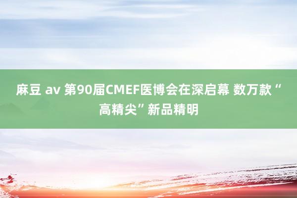 麻豆 av 第90届CMEF医博会在深启幕 数万款“高精尖”新品精明