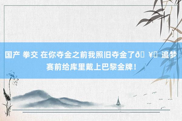 国产 拳交 在你夺金之前我照旧夺金了🥇追梦赛前给库里戴上巴黎金牌!