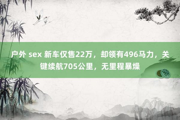 户外 sex 新车仅售22万，却领有496马力，关键续航705公里，无里程暴燥