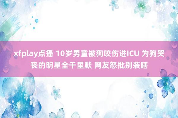 xfplay点播 10岁男童被狗咬伤进ICU 为狗哭丧的明星全千里默 网友怒批别装瞎