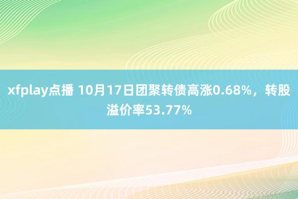 xfplay点播 10月17日团聚转债高涨0.68%，转股溢价率53.77%