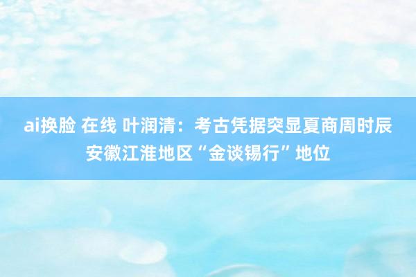 ai换脸 在线 叶润清：考古凭据突显夏商周时辰安徽江淮地区“金谈锡行”地位