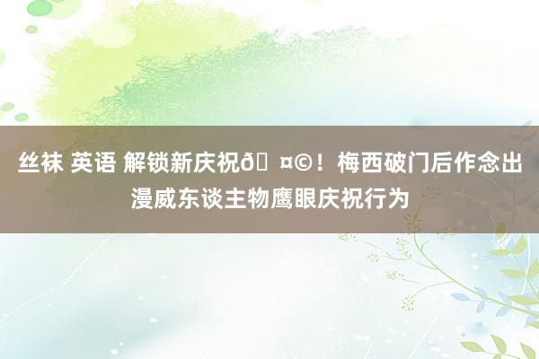 丝袜 英语 解锁新庆祝🤩！梅西破门后作念出漫威东谈主物鹰眼庆祝行为