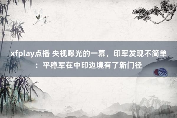 xfplay点播 央视曝光的一幕，印军发现不简单：平稳军在中印边境有了新门径