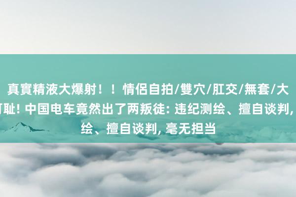 真實精液大爆射！！情侶自拍/雙穴/肛交/無套/大量噴精 可耻! 中国电车竟然出了两叛徒: 违纪测绘、擅自谈判， 毫无担当
