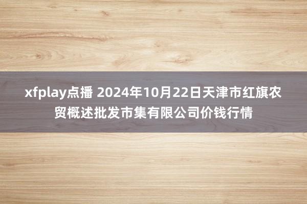 xfplay点播 2024年10月22日天津市红旗农贸概述批发市集有限公司价钱行情