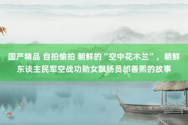 国产精品 自拍偷拍 朝鲜的“空中花木兰”，朝鲜东谈主民军空战功勋女飘扬员邰善熙的故事