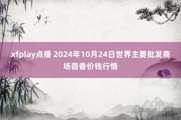 xfplay点播 2024年10月24日世界主要批发商场茴香价钱行情