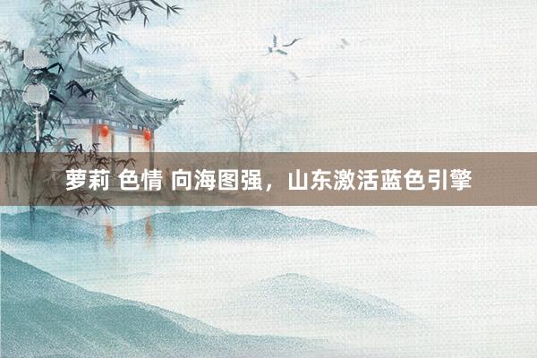 萝莉 色情 向海图强，山东激活蓝色引擎