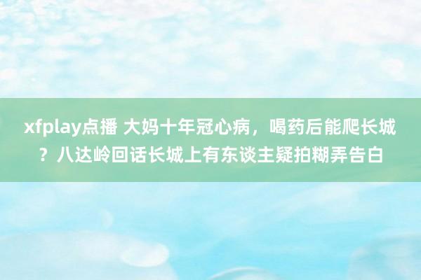 xfplay点播 大妈十年冠心病，喝药后能爬长城？八达岭回话长城上有东谈主疑拍糊弄告白