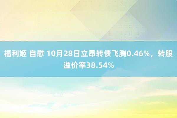 福利姬 自慰 10月28日立昂转债飞腾0.46%，转股溢价率38.54%