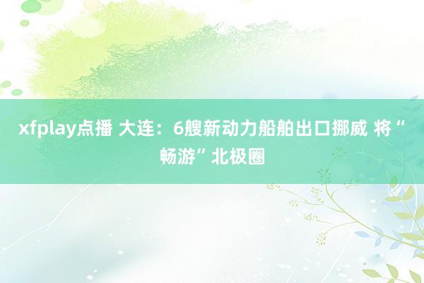 xfplay点播 大连：6艘新动力船舶出口挪威 将“畅游”北极圈